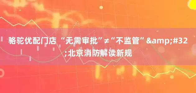 骆驼优配门店 “无需审批”≠“不监管”&#32;北京消防解读新规