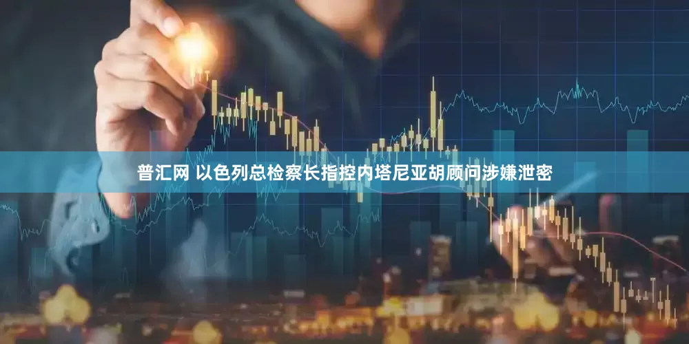 普汇网 以色列总检察长指控内塔尼亚胡顾问涉嫌泄密