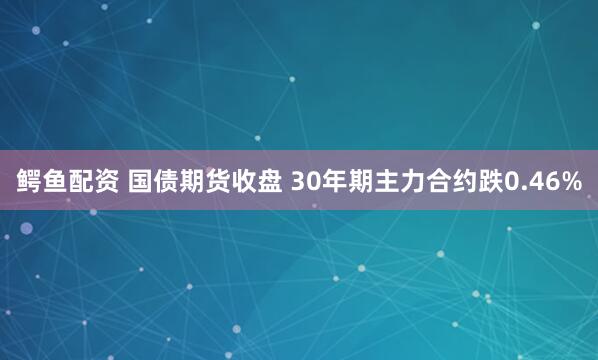 鳄鱼配资 国债期货收盘 30年期主力合约跌0.46%