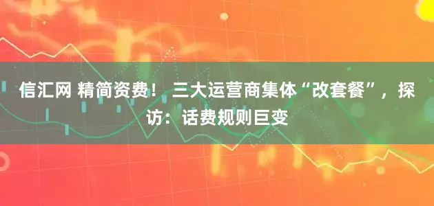 信汇网 精简资费！ 三大运营商集体“改套餐”，探访：话费规则巨变