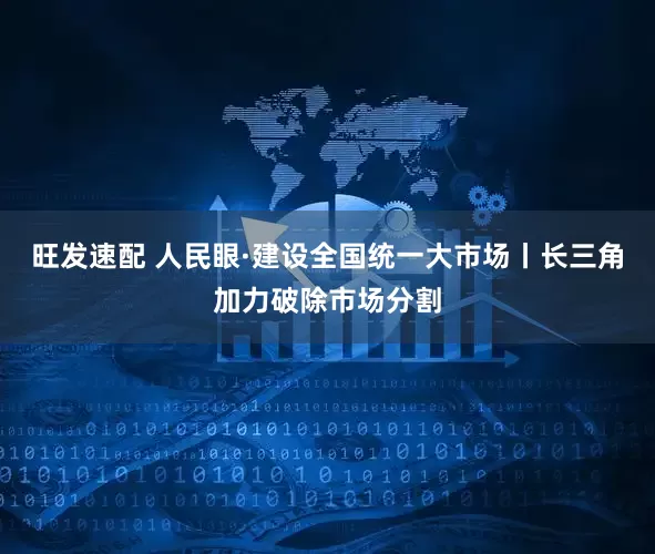 旺发速配 人民眼·建设全国统一大市场丨长三角加力破除市场分割