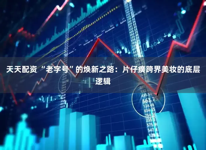 天天配资 “老字号”的焕新之路：片仔癀跨界美妆的底层逻辑