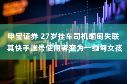 申宝证券 27岁挂车司机缅甸失联 其快手账号使用者变为一缅甸女孩