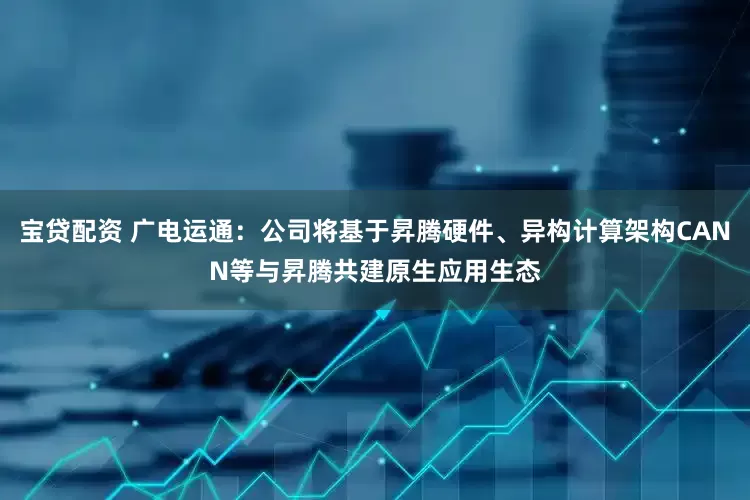 宝贷配资 广电运通：公司将基于昇腾硬件、异构计算架构CANN等与昇腾共建原生应用生态