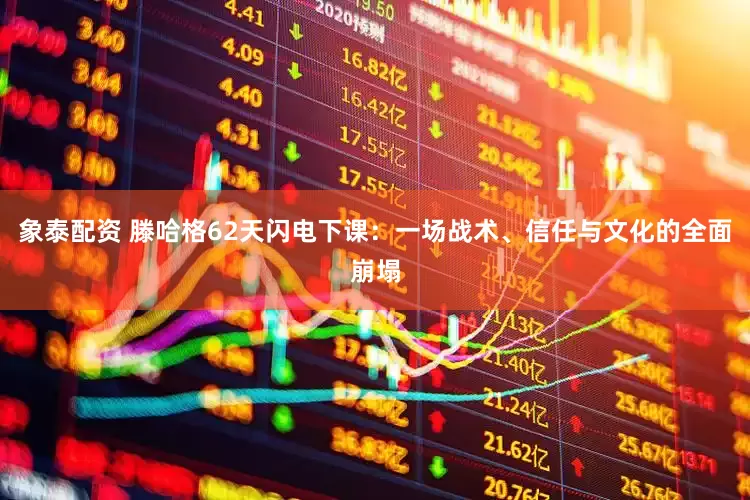 象泰配资 滕哈格62天闪电下课：一场战术、信任与文化的全面崩塌
