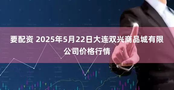 要配资 2025年5月22日大连双兴商品城有限公司价格行情