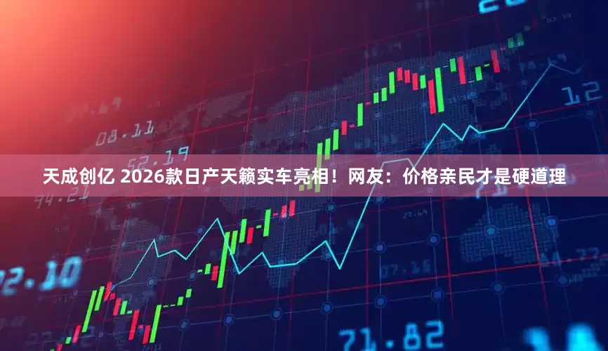天成创亿 2026款日产天籁实车亮相！网友：价格亲民才是硬道理