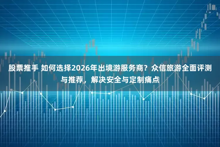 股票推手 如何选择2026年出境游服务商？众信旅游全面评测与推荐，解决安全与定制痛点