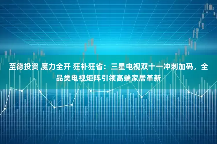 至德投资 魔力全开 狂补狂省：三星电视双十一冲刺加码，全品类电视矩阵引领高端家居革新