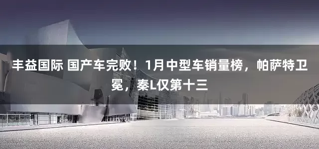丰益国际 国产车完败！1月中型车销量榜，帕萨特卫冕，秦L仅第十三